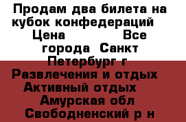 Продам два билета на кубок конфедераций  › Цена ­ 20 000 - Все города, Санкт-Петербург г. Развлечения и отдых » Активный отдых   . Амурская обл.,Свободненский р-н